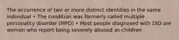 The occurrence of two or more distinct identities in the same individual • The condition was formerly called multiple personality disorder (MPD) • Most people diagnosed with DID are women who report being severely abused as children