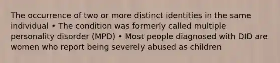 The occurrence of two or more distinct identities in the same individual • The condition was formerly called multiple personality disorder (MPD) • Most people diagnosed with DID are women who report being severely abused as children