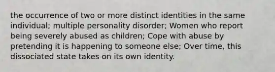 the occurrence of two or more distinct identities in the same individual; multiple personality disorder; Women who report being severely abused as children; Cope with abuse by pretending it is happening to someone else; Over time, this dissociated state takes on its own identity.