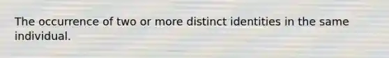 The occurrence of two or more distinct identities in the same individual.
