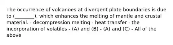 The occurrence of volcanoes at divergent plate boundaries is due to (________), which enhances the melting of mantle and crustal material. - decompression melting - heat transfer - the incorporation of volatiles - (A) and (B) - (A) and (C) - All of the above