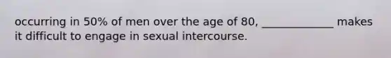 occurring in 50% of men over the age of 80, _____________ makes it difficult to engage in sexual intercourse.