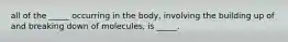 all of the _____ occurring in the body, involving the building up of and breaking down of molecules, is _____.