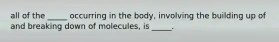 all of the _____ occurring in the body, involving the building up of and breaking down of molecules, is _____.