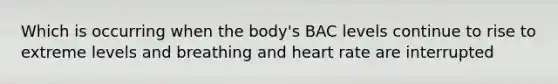 Which is occurring when the body's BAC levels continue to rise to extreme levels and breathing and heart rate are interrupted