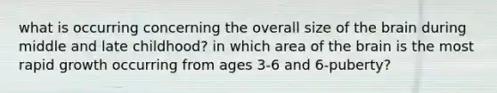 what is occurring concerning the overall size of the brain during middle and late childhood? in which area of the brain is the most rapid growth occurring from ages 3-6 and 6-puberty?