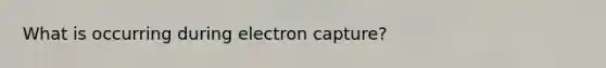 What is occurring during electron capture?