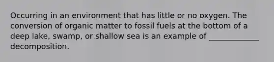 Occurring in an environment that has little or no oxygen. The conversion of organic matter to fossil fuels at the bottom of a deep lake, swamp, or shallow sea is an example of _____________ decomposition.