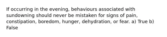 If occurring in the evening, behaviours associated with sundowning should never be mistaken for signs of pain, constipation, boredom, hunger, dehydration, or fear. a) True b) False