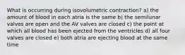 What is occurring during isovolumetric contraction? a) the amount of blood in each atria is the same b) the semilunar valves are open and the AV valves are closed c) the point at which all blood has been ejected from the ventricles d) all four valves are closed e) both atria are ejecting blood at the same time