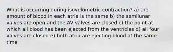 What is occurring during isovolumetric contraction? a) the amount of blood in each atria is the same b) the semilunar valves are open and the AV valves are closed c) the point at which all blood has been ejected from the ventricles d) all four valves are closed e) both atria are ejecting blood at the same time