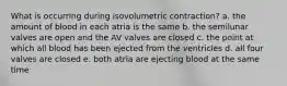 What is occurring during isovolumetric contraction? a. the amount of blood in each atria is the same b. the semilunar valves are open and the AV valves are closed c. the point at which all blood has been ejected from the ventricles d. all four valves are closed e. both atria are ejecting blood at the same time