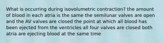 What is occurring during isovolumetric contraction? the amount of blood in each atria is the same the semilunar valves are open and the AV valves are closed the point at which all blood has been ejected from the ventricles all four valves are closed both atria are ejecting blood at the same time