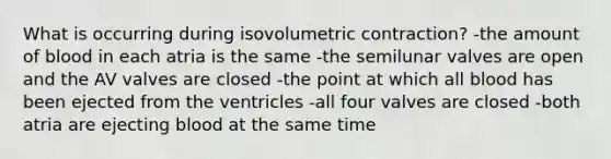 What is occurring during isovolumetric contraction? -the amount of blood in each atria is the same -the semilunar valves are open and the AV valves are closed -the point at which all blood has been ejected from the ventricles -all four valves are closed -both atria are ejecting blood at the same time