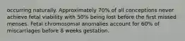 occurring naturally. Approximately 70% of all conceptions never achieve fetal viability with 50% being lost before the first missed menses. Fetal chromosomal anomalies account for 60% of miscarriages before 8 weeks gestation.​