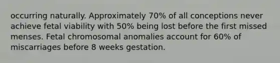 occurring naturally. Approximately 70% of all conceptions never achieve fetal viability with 50% being lost before the first missed menses. Fetal chromosomal anomalies account for 60% of miscarriages before 8 weeks gestation.​