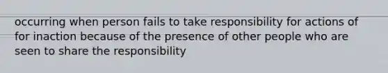 occurring when person fails to take responsibility for actions of for inaction because of the presence of other people who are seen to share the responsibility