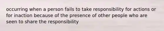 occurring when a person fails to take responsibility for actions or for inaction because of the presence of other people who are seen to share the responsibility