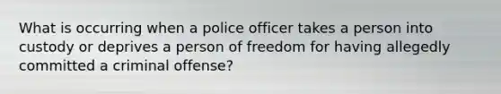 What is occurring when a police officer takes a person into custody or deprives a person of freedom for having allegedly committed a criminal offense?