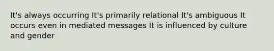 It's always occurring It's primarily relational It's ambiguous It occurs even in mediated messages It is influenced by culture and gender