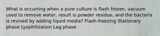 What is occurring when a pure culture is flash frozen, vacuum used to remove water, result is powder residue, and the bacteria is revived by adding liquid media? Flash-freezing Stationary phase Lyophilization Lag phase