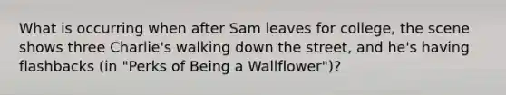 What is occurring when after Sam leaves for college, the scene shows three Charlie's walking down the street, and he's having flashbacks (in "Perks of Being a Wallflower")?