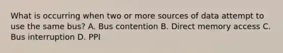 What is occurring when two or more sources of data attempt to use the same bus? A. Bus contention B. Direct memory access C. Bus interruption D. PPI