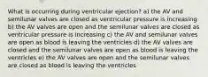 What is occurring during ventricular ejection? a) the AV and semilunar valves are closed as ventricular pressure is increasing b) the AV valves are open and the semilunar valves are closed as ventricular pressure is increasing c) the AV and semilunar valves are open as blood is leaving the ventricles d) the AV valves are closed and the semilunar valves are open as blood is leaving the ventricles e) the AV valves are open and the semilunar valves are closed as blood is leaving the ventricles