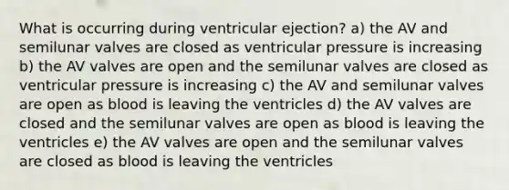 What is occurring during ventricular ejection? a) the AV and semilunar valves are closed as ventricular pressure is increasing b) the AV valves are open and the semilunar valves are closed as ventricular pressure is increasing c) the AV and semilunar valves are open as blood is leaving the ventricles d) the AV valves are closed and the semilunar valves are open as blood is leaving the ventricles e) the AV valves are open and the semilunar valves are closed as blood is leaving the ventricles