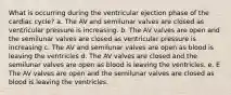 What is occurring during the ventricular ejection phase of the cardiac cycle? a. The AV and semilunar valves are closed as ventricular pressure is increasing. b. The AV valves are open and the semilunar valves are closed as ventricular pressure is increasing c. The AV and semilunar valves are open as blood is leaving the ventricles d. The AV valves are closed and the semilunar valves are open as blood is leaving the ventricles. e. E The AV valves are open and the semilunar valves are closed as blood is leaving the ventricles.