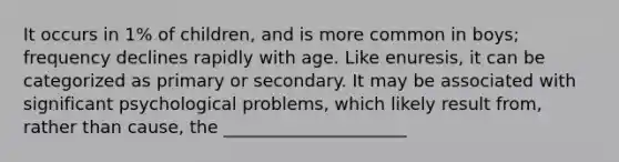 It occurs in 1% of children, and is more common in boys; frequency declines rapidly with age. Like enuresis, it can be categorized as primary or secondary. It may be associated with significant psychological problems, which likely result from, rather than cause, the _____________________