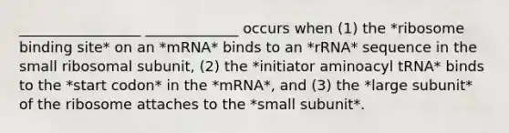 _________________ _____________ occurs when (1) the *ribosome binding site* on an *mRNA* binds to an *rRNA* sequence in the small ribosomal subunit, (2) the *initiator aminoacyl tRNA* binds to the *start codon* in the *mRNA*, and (3) the *large subunit* of the ribosome attaches to the *small subunit*.