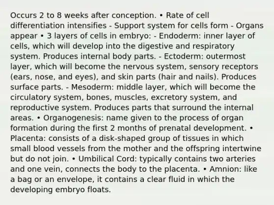 Occurs 2 to 8 weeks after conception. • Rate of cell differentiation intensifies - Support system for cells form - Organs appear • 3 layers of cells in embryo: - Endoderm: inner layer of cells, which will develop into the digestive and respiratory system. Produces internal body parts. - Ectoderm: outermost layer, which will become the nervous system, sensory receptors (ears, nose, and eyes), and skin parts (hair and nails). Produces surface parts. - Mesoderm: middle layer, which will become the circulatory system, bones, muscles, excretory system, and reproductive system. Produces parts that surround the internal areas. • Organogenesis: name given to the process of organ formation during the first 2 months of prenatal development. • Placenta: consists of a disk-shaped group of tissues in which small blood vessels from the mother and the offspring intertwine but do not join. • Umbilical Cord: typically contains two arteries and one vein, connects the body to the placenta. • Amnion: like a bag or an envelope, it contains a clear fluid in which the developing embryo floats.