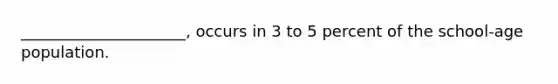 _____________________, occurs in 3 to 5 percent of the school-age population.