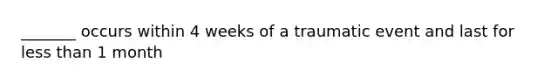 _______ occurs within 4 weeks of a traumatic event and last for less than 1 month