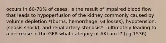 occurs in 60-70% of cases, is the result of impaired blood flow that leads to hypoperfusion of the kidney commonly caused by volume depletion *(burns, hemorrhage, GI losses), hypotension, (sepsis shock), and renal artery stenosis* --ultimately leading to a decrease in the GFR what category of AKI am I? (pg 1536)