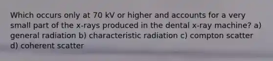 Which occurs only at 70 kV or higher and accounts for a very small part of the x-rays produced in the dental x-ray machine? a) general radiation b) characteristic radiation c) compton scatter d) coherent scatter