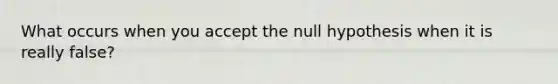 What occurs when you accept the null hypothesis when it is really false?