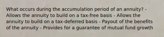 What occurs during the accumulation period of an annuity? - Allows the annuity to build on a tax-free basis - Allows the annuity to build on a tax-deferred basis - Payout of the benefits of the annuity - Provides for a guarantee of mutual fund growth