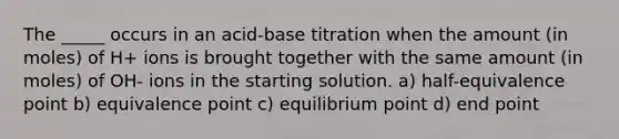 The _____ occurs in an acid-base titration when the amount (in moles) of H+ ions is brought together with the same amount (in moles) of OH- ions in the starting solution. a) half-equivalence point b) equivalence point c) equilibrium point d) end point