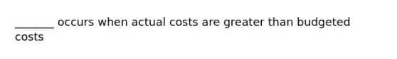 _______ occurs when actual costs are greater than budgeted costs