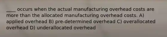 ____ occurs when the actual manufacturing overhead costs are more than the allocated manufacturing overhead costs. A) applied overhead B) pre-determined overhead C) overallocated overhead D) underallocated overhead