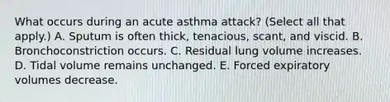 What occurs during an acute asthma attack? (Select all that apply.) A. Sputum is often thick, tenacious, scant, and viscid. B. Bronchoconstriction occurs. C. Residual lung volume increases. D. Tidal volume remains unchanged. E. Forced expiratory volumes decrease.