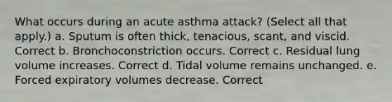 What occurs during an acute asthma attack? (Select all that apply.) a. Sputum is often thick, tenacious, scant, and viscid. Correct b. Bronchoconstriction occurs. Correct c. Residual lung volume increases. Correct d. Tidal volume remains unchanged. e. Forced expiratory volumes decrease. Correct