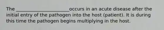 The _______________________occurs in an acute disease after the initial entry of the pathogen into the host (patient). It is during this time the pathogen begins multiplying in the host.