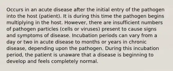 Occurs in an acute disease after the initial entry of the pathogen into the host (patient). It is during this time the pathogen begins multiplying in the host. However, there are insufficient numbers of pathogen particles (cells or viruses) present to cause signs and symptoms of disease. Incubation periods can vary from a day or two in acute disease to months or years in chronic disease, depending upon the pathogen. During this incubation period, the patient is unaware that a disease is beginning to develop and feels completely normal.