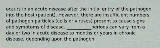 occurs in an acute disease after the initial entry of the pathogen into the host (patient). However, there are insufficient numbers of pathogen particles (cells or viruses) present to cause signs and symptoms of disease. ___________periods can vary from a day or two in acute disease to months or years in chronic disease, depending upon the pathogen.