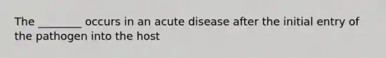 The ________ occurs in an acute disease after the initial entry of the pathogen into the host