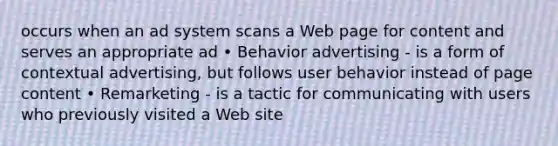 occurs when an ad system scans a Web page for content and serves an appropriate ad • Behavior advertising - is a form of contextual advertising, but follows user behavior instead of page content • Remarketing - is a tactic for communicating with users who previously visited a Web site