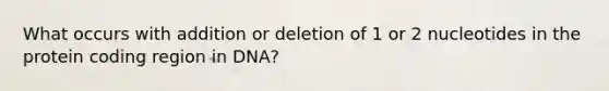 What occurs with addition or deletion of 1 or 2 nucleotides in the protein coding region in DNA?